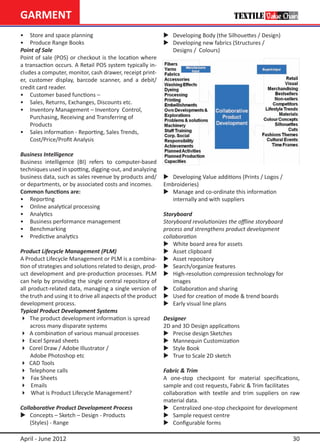 GARMENT
•	 Store and space planning                                  	 Developing Body (the Silhouettes / Design)
•	 Produce Range Books                                       	 Developing new fabrics (Structures /
Point of Sale                                                	 Designs / Colours)
Point of sale (POS) or checkout is the location where
a transaction occurs. A Retail POS system typically in-
cludes a computer, monitor, cash drawer, receipt print-
er, customer display, barcode scanner, and a debit/
credit card reader.
•	 Customer based functions –
•	 Sales, Returns, Exchanges, Discounts etc.
•	 Inventory Management – Inventory 	Control,
	 Purchasing, Receiving and Transferring of
	 Products
•	 Sales information - Reporting, Sales Trends,
	 Cost/Price/Profit Analysis

Business Intelligence
Business intelligence (BI) refers to computer-based
techniques used in spotting, digging-out, and analyzing
business data, such as sales revenue by products and/        	 Developing Value additions (Prints / Logos / 		
or departments, or by associated costs and incomes.          Embroideries)
Common functions are:                                        	 Manage and co-ordinate this information
•	 Reporting	                                                	 internally and with suppliers
•	 Online analytical processing
•	 Analytics                                                 Storyboard
•	 Business performance management                           Storyboard revolutionizes the offline storyboard 	
• 	 Benchmarking                                             process and strengthens product development
•	 Predictive analytics                                      collaboration
                                                             	 White board area for assets
Product Lifecycle Management (PLM)                           	 Asset clipboard
A Product Lifecycle Management or PLM is a combina-          	 Asset repository
tion of strategies and solutions related to design, prod-    	 Search/organize features
uct development and pre-production processes. PLM            	 High-resolution compression technology for
can help by providing the single central repository of       	 images
all product-related data, managing a single version of       	 Collaboration and sharing
the truth and using it to drive all aspects of the product   	 Used for creation of mode & trend boards
development process.                                         	 Early visual line plans
Typical Product Development Systems
 The product development information is spread              Designer
	 across many disparate systems                              2D and 3D Design applications
 A combination of various manual processes                  	 Precise design Sketches
 Excel Spread sheets                                        	 Mannequin Customization
 Corel Draw / Adobe Illustrator /                           	 Style Book
     Adobe Photoshop etc                                     	 True to Scale 2D sketch
 CAD Tools
 Telephone calls                                            Fabric & Trim
 Fax Sheets                                                 A one-stop checkpoint for material specifications,
 Emails                                                     sample and cost requests, Fabric & Trim facilitates
 What is Product Lifecycle Management?                      collaboration with textile and trim suppliers on raw
                                                             material data.
Collaborative Product Development Process                    	 Centralized one-stop checkpoint for development
	 Concepts – Sketch – Design - Products 		                  	 Sample request centre
	 (Styles) - Range                                           	 Configurable forms

April - June 2012                                                                                                 30
 