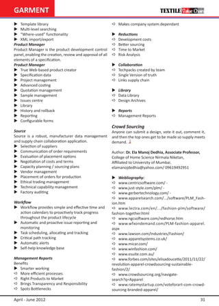 GARMENT
	 Template library                                        a	 Makes company system dependant
	 Multi-level searching
	 “Where-used” functionality                              	   Reductions
	 XML import/export                                       a	   Development costs
Product Manager                                            a	   Better sourcing
Product Manager is the product development control         a	   Time to Market
panel, enabling the creation, review and approval of all   a	   Risk Analysis
elements of a specification.
Product Manager                                            	   Collaboration
	 True Web-based product creator                          a	   Techpacks created by team
	 Specification data                                      a	   Single Version of truth
	 Project management                                      a	   Links supply chain
	 Advanced costing
	 Quotation management                                    	 Library
	 Sample management                                       a	 Data Library
	 Issues centre                                           a	 Design Archives
	 Library
	 History and rollback                                    	 Reports
	 Reporting                                               a	 Management Reports
	 Configurable forms
                                                           Crowd Sourcing
Source                                                     Anyone can submit a design, vote it out, comment it,
Source is a robust, manufacturer data management           and then the top ones get to be made so supply meets
and supply chain collaboration application.                demand.
	 Selection of suppliers
	 Communication of order requirements                     Author: Dr. Ela Manoj Dedhia, Associate Professor,
	 Evaluation of placement options                         College of Home Science Nirmala Niketan,
	 Negotiation of costs and terms                          Affiliated to University of Mumbai.
	 Capacity planning / sourcing plans                      elamanojdedhia@yahoo.com/ 09619492951
	 Vendor management
	 Placement of orders for production                      	 Webliography:
	 Ethical trading management                              a	 www.centricsoftware.com/ -
	 Technical capability management                         a	 www.just-style.com/plm/ -
	 Factory auditing                                        a	 www.gerbertechnology.com/ -
                                                           a	 www.apparelsearch.com/.../software/PLM_Fash-
Workflow                                                   ion.htm
	 Workflow provides simple and effective time and         a	 www.lectra.com/en/.../fashion-plm/software/
	 action calendars to proactively track progress           fashion-together.html
	 throughout the product lifecycle                         a	 www.ngcsoftware.com/redhorse.htm
	 Automatic and proactive issue reporting and             a	 www.wfxondemand.com/PLM-fashion-apparel.
	 monitoring                                               aspx
	 Task scheduling, allocating and tracking                a	 www.lawson.com/Industries/Fashion/
	 Critical path tracking                                  a	 www.apparelsystems.co.uk/
	 Automatic alerts                                        a	 www.micar.com/
	 Self-help knowledge base                                a	 www.winfashion.com/
                                                           a	 www.esuite.com.au/
Management Reports                                         a	 www.forbes.com/sites/elisadoucette/2011/11/22/
Benefits                                                   revolution-apparel-crowdsourcing-sustainable-
	 Smarter working                                         fashion/2/
a	 More efficient processes                                a	 www.crowdsourcing.org/navigate-
a	 Right Products to Market                                search?q=Apparel
a	 Brings Transparency and Responsibility                  a	 www.ratemystartup.com/voteforart-com-crowd-
a	 Spots Bottlenecks                                       sourcing-branded-apparel/

April - June 2012                                                                                               31
 