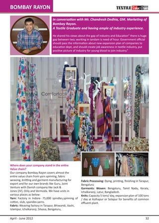 BOMBAY RAYON
                                  In conversation with Mr. Chandresh Dedhia, GM. Marketing of
                                  Bombay Rayon.
                                  A Textile Graduate and having ample of industry experience.

                                  He shared his views about the gap of industry and Education” there is huge
                                  gap between two; working in tandam is need of hour. Government official
                                  should pass the information about new expansion plan of companies to
                                  education dept, and should create job awareness in textile industry, put
                                  positive picture of industry for young blood to join industry.”




Where does your company stand in the entire 	 	
Value chain?
Our company Bombay Rayon covers almost the 		
entire value chain from yarn spinning, fabric
weaving, knitting and garment manufacturing for 	        Fabric Processing: Dying, printing, finishing in Tarapur,
export and for our own brands like Guru, Joint           Bengaluru
Venture with Danish company like Jack &                  Garments: Woven: Bengaluru, Tamil Nadu, Kerala,
Jones (JV), Only and Vermoda. We have units in 		        Ichalkaranji, Latur, Bangladesh.
various places as below:                                 Knits: Capacity 5 tons/ day, expansion plan of 100 tons
Yarn: Factory in Indore- 75,000 spindles,spinning of     / day at Kolhapur or Solapur for benefits of common
cotton, slub, spandex yarns.                             effluent plant.
Fabric: Weaving factory in Tarapur, Bhiwandi, Vashi, 	
Islampur, Ichalkaranji, Silvasa, Bengaluru,

April - June 2012                                                                                              32
 