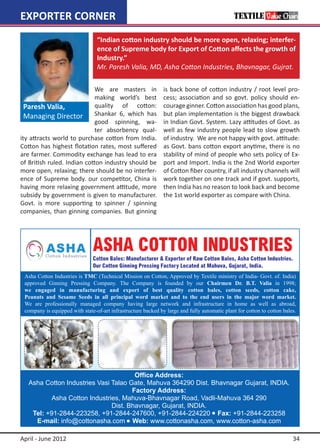 EXPORTER CORNER
                            “Indian cotton industry should be more open, relaxing; interfer-
                            ence of Supreme body for Export of Cotton affects the growth of
                            Industry.”  
                            Mr. Paresh Valia, MD, Asha Cotton Industries, Bhavnagar, Gujrat.

                            We are masters in        is back bone of cotton industry / root level pro-
                            making world’s best      cess; association and so govt. policy should en-
  Paresh Valia,             quality of cotton:       courage ginner. Cotton association has good plans,
  Managing Director Shankar 6, which has             but plan implementation is the biggest drawback
                            good spinning, wa-       in Indian Govt. System. Lazy attitudes of Govt. as
                            ter absorbency qual-     well as few industry people lead to slow growth
ity attracts world to purchase cotton from India.    of industry. We are not happy with govt. attitude:
Cotton has highest flotation rates, most suffered    as Govt. bans cotton export anytime, there is no
are farmer. Commodity exchange has lead to era       stability of mind of people who sets policy of Ex-
of British ruled. Indian cotton industry should be   port and Import. India is the 2nd World exporter
more open, relaxing; there should be no interfer-    of Cotton fiber country, if all industry channels will
ence of Supreme body. our competitor, China is       work together on one track and if govt. supports,
having more relaxing government attitude, more       then India has no reason to look back and become
subsidy by government is given to manufacturer.      the 1st world exporter as compare with China.
Govt. is more supporting to spinner / spinning
companies, than ginning companies. But ginning




April - June 2012                                                                                       34
 