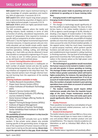 SKILL GAP ANALYSIS
Skill Level:2 Skills which require technical training in-    of skilled man power leads to poaching and acts as
puts, knowledge of complex operations and machin-            a detriment to spending on in house training initia-
ery, skills of supervision. It accounts 10-11 %              tives.
Skill Level:3 Skills which require long drawn prepara-       •	 Emerging trends in skill requirements
tion as demonstrated by acquisition of degree and in-        Emerging trends in human resource requirements
volve highly technical people. It accounts 3-3.5 %           	 Technology
Skill Level: 4 Skills which are highly specialized involv-   	 The changes in technology would significantly af-
ing research and design                                      fect the profile of people involved. The share of shut-
The skill summary, captures where the textile and            tle-less looms in the Indian textiles industry is only
clothing industry stands relatively in terms of skills       2-3% as against a world average of 16.9%, thereby in-
(a function of activity, educational requirements, and       dicating a low degree of modernization in the Indian
amount of ‘preparatory’ time required to inculcate a         weaving industry. Although the Indian spinning sector
specific skill) as compared to all other industries.         is relatively more modernized, around 60% of installed
‘Skill Level 1’, has the highest incremental requirement     spindles are more than 10 years old and open-end (OE)
of human resources. It requires persons who are mini-        rotors account for only 1% of total installed spindles. In
mally educated, yet can handle simple and/or repeti-         the apparel sector, India has much lower investment
tive tasks (persons employed in activities such as basic     in special purpose machines, which perform specific
machine operations, knitting, cutting, and stitching/        functions and add value to the product. Very few ex-
sewing, etc.). Such skills can also be obtained in lesser    port establishments have invested in cutting machines
time duration as compared to engineering or ITI cours-       or finishing machines. The low level of technology and
es. As many as over 15 million persons are required          government incentives like TUFS would drive modern-
across skill levels 1 and 2 outlined above.	                 ization in the industry where as the high power costs
•	 Current Training/Education Infrastructure                 would be a detriment.
The current training infrastructure is inadequate on         	 The technological up gradation would necessitate
both number of people trained and also the quality           the human resource to be trained in modern machin-
of training being imparted. Also, very few of the train-     ery and also greater in house spending on training.
ing initiatives are targeted at the shop floor level. The    The shortage of labor and increasing wage rate would
newly inducted workers learn through informal train-         further induce greater automation which will lead to
ing and learning from the experience of the existing         higher productivity. For instance, the operating hours
work force.                                                  per quintal of yarn have decreased from 77 to 25 on
Training institutes available in India.                      account of modernisation and would continue to fall.
 Textiles Research Associations (TRAs)                      Also, the numbers of people involved in post spinning
 Power loom Service Centers (PSCs)                          operations have come down on account of automatic
 Indian Institutes of Handloom Technology 	                 cone winding machines.
	 (IIHT)                                                     	 The modern machinery would require skilled
	 Weaver’s Service Centers (WSC)                            maintenance people who have the requisite knowl-
	 Industrial Training Institutes (ITI) offering             edge of the same. Proper maintenance would be
	 courses related to Textiles		                              crucial as machine down time and costly spare parts
	 Home Science Colleges offering Textiles &                 would significantly affect the performance of the in-
	 Clothing Courses                                           dustry.
	 Apparel Training & Design Centres (ATDCs)                 	 Quality Processes
	 Institute of Apparel Management                           There would be increasing focus and adoption of qual-
	 National Institute of Fashion Technology                  ity and environment related processes, such as: ISO
	 Sardar Vallabhbai Patel Institute of Textile              9001:2008, ISO 14001
	 Management	                                                	 Research & Development
The availability of trained manpower is a key issue for      The textile industry does not have R&D as a focus area.
the garmenting sector.                                       The industry would have to invest more in both pro-
The ATDC, ITIs and NIFT annually train up to 50,000          cess and product R&D to maintain product and cost
workers. A few private sector players also provide           competitiveness. This requires industry-academia col-
training specific to the garmenting sector. A large por-     laborations as well as individual R&D efforts by the
tion of the requirement of human resource at the op-         companies.
erator level is met by on the job training. Hence train-      Labour laws
ing at the operator level is a key gap. Acute shortage       More flexible labour regulations will positively affect

April - June 2012                                                                                                   39
 