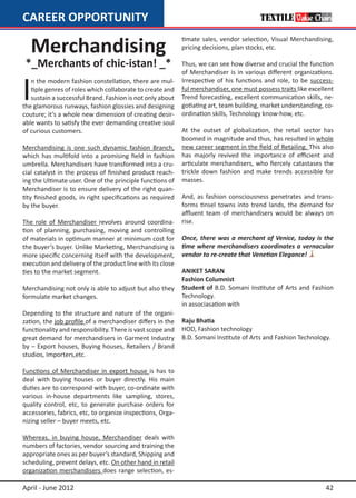 CAREER OPPORTUNITY

    Merchandising
                                                            timate sales, vendor selection, Visual Merchandising,
                                                            pricing decisions, plan stocks, etc.

 *_Merchants of chic-istan! _*                              Thus, we can see how diverse and crucial the function
                                                            of Merchandiser is in various different organizations.


I
   n the modern fashion constellation, there are mul-       Irrespective of his functions and role, to be success-
   tiple genres of roles which collaborate to create and    ful merchandiser, one must possess traits like excellent
   sustain a successful Brand. Fashion is not only about    Trend forecasting, excellent communication skills, ne-
the glamorous runways, fashion glossies and designing       gotiating art, team building, market understanding, co-
couture; it’s a whole new dimension of creating desir-      ordination skills, Technology know-how, etc.
able wants to satisfy the ever demanding creative soul
of curious customers.                                       At the outset of globalization, the retail sector has
                                                            boomed in magnitude and thus, has resulted in whole
Merchandising is one such dynamic fashion Branch,           new career segment in the field of Retailing. This also
which has multifold into a promising field in fashion       has majorly revived the importance of efficient and
umbrella. Merchandisers have transformed into a cru-        articulate merchandisers, who fiercely catastases the
cial catalyst in the process of finished product reach-     trickle down fashion and make trends accessible for
ing the Ultimate user. One of the principle functions of    masses.
Merchandiser is to ensure delivery of the right quan-
tity finished goods, in right specifications as required    And, as fashion consciousness penetrates and trans-
by the buyer.                                               forms tinsel towns into trend lands, the demand for
                                                            affluent team of merchandisers would be always on
The role of Merchandiser revolves around coordina-          rise.
tion of planning, purchasing, moving and controlling
of materials in optimum manner at minimum cost for          Once, there was a merchant of Venice, today is the
the buyer’s buyer. Unlike Marketing, Merchandising is       time where merchandisers coordinates a vernacular
more specific concerning itself with the development,       vendor to re-create that Venetian Elegance!
execution and delivery of the product line with its close
ties to the market segment.                                 ANIKET SARAN
                                                            Fashion Columnist
Merchandising not only is able to adjust but also they      Student of B.D. Somani Institute of Arts and Fashion
formulate market changes.                                   Technology.
                                                            in associasation with
Depending to the structure and nature of the organi-
zation, the job profile of a merchandiser differs in the    Raju Bhatia
functionality and responsibility. There is vast scope and   HOD, Fashion technology
great demand for merchandisers in Garment Industry          B.D. Somani Institute of Arts and Fashion Technology.
by – Export houses, Buying houses, Retailers / Brand
studios, Importers,etc.

Functions of Merchandiser in export house is has to
deal with buying houses or buyer directly. His main
duties are to correspond with buyer, co-ordinate with
various in-house departments like sampling, stores,
quality control, etc, to generate purchase orders for
accessories, fabrics, etc, to organize inspections, Orga-
nizing seller – buyer meets, etc.

Whereas, in buying house, Merchandiser deals with
numbers of factories, vendor sourcing and training the
appropriate ones as per buyer’s standard, Shipping and
scheduling, prevent delays, etc. On other hand in retail
organization merchandisers does range selection, es-

April - June 2012                                                                                                42
 