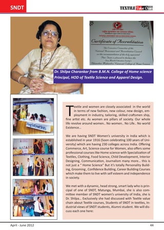 SNDT




                    Dr. Shilpa Charankar from B.M.N. College of Home science
                    Principal, HOD of Textile Science and Apparel Design.




                          T
                                 extile and women are closely associated in the world
                                 in terms of new fashion, new colour, new design, em-
                                 ployment in industry, tailoring, skilled craftsmen ship,
                          fine artist etc. As women are pillars of society. Our whole
                          life revolve around women.. No women.. No Life.. No world
                          Existence…

                          We are having SNDT Women’s university in India which is
                          established in year 1916 (Soon celebrating 100 years of Uni-
                          versity) which are having 230 colleges across India. Offering
                          Commerce, Art, Science course for Women, also offers some
                          professional courses like Home science with Specialization of
                          Textiles, Clothing, Food Science, Child Development, Interior
                          Designing, Communication, Journalism many more… this is
                          not just a “ Home Science” But it’s totally Personality Build-
                          ing, Grooming , Confidence Building, Career Building Courses
                          which make them to live with self esteem and independence
                          in society.

                          We met with a dynamic, head strong, smart lady who is prin-
                          cipal of one of SNDT, Matunga, Mumbai, she is also com-
                          mittee member of SNDT women’s university of India, she is
                          Dr. Shilpa… Exclusively she had discussed with Textile value
                          chain about Textile courses, Students of SNDT in textiles, In-
                          dustrial views of SNDT students, Alumni student. We will dis-
                          cuss each one here:



April - June 2012                                                                       44
 