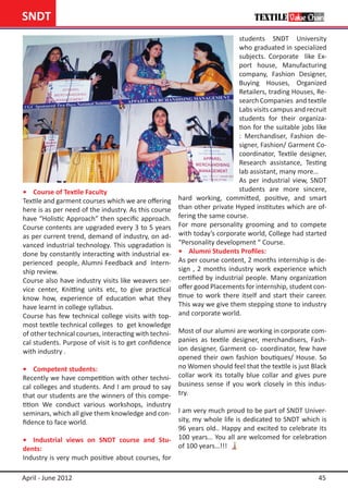 SNDT
                                                                          students SNDT University
                                                                          who graduated in specialized
                                                                          subjects. Corporate like Ex-
                                                                          port house, Manufacturing
                                                                          company, Fashion Designer,
                                                                          Buying Houses, Organized
                                                                          Retailers, trading Houses, Re-
                                                                          search Companies and textile
                                                                          Labs visits campus and recruit
                                                                          students for their organiza-
                                                                          tion for the suitable jobs like
                                                                          : Merchandiser, Fashion de-
                                                                          signer, Fashion/ Garment Co-
                                                                          coordinator, Textile designer,
                                                                          Research assistance, Testing
                                                                          lab assistant, many more…
                                                                          As per industrial view, SNDT
•	 Course of Textile Faculty                                              students are more sincere,
Textile and garment courses which we are offering    hard working, committed, positive, and smart
here is as per need of the industry. As this course  than other private Hyped institutes which are of-
have “Holistic Approach” then specific approach.     fering the same course.
Course contents are upgraded every 3 to 5 years      For more personality grooming and to compete
as per current trend, demand of industry, on ad-     with today’s corporate world, College had started
vanced industrial technology. This upgradation is    “Personality development “ Course.
done by constantly interacting with industrial ex-   •	 Alumni Students Profiles:
perienced people, Alumni Feedback and Intern-        As per course content, 2 months internship is de-
ship review.                                         sign , 2 months industry work experience which
Course also have industry visits like weavers ser-   certified by industrial people. Many organization
vice center, Knitting units etc, to give practical   offer good Placements for internship, student con-
know how, experience of education what they          tinue to work there itself and start their career.
have learnt in college syllabus.                     This way we give them stepping stone to industry
Course has few technical college visits with top-    and corporate world.
most textile technical colleges to get knowledge
of other technical courses, interacting with techni- Most of our alumni are working in corporate com-
cal students. Purpose of visit is to get confidence panies as textile designer, merchandisers, Fash-
with industry .                                      ion designer, Garment co- coordinator, few have
                                                     opened their own fashion boutiques/ House. So
•	 Competent students:                               no Women should feel that the textile is just Black
Recently we have competition with other techni- collar work its totally blue collar and gives pure
cal colleges and students. And I am proud to say business sense if you work closely in this indus-
that our students are the winners of this compe- try.
tition We conduct various workshops, industry
seminars, which all give them knowledge and con- I am very much proud to be part of SNDT Univer-
fidence to face world.                           sity, my whole life is dedicated to SNDT which is
                                                 96 years old.. Happy and excited to celebrate its
•	 Industrial views on SNDT course and Stu- 100 years… You all are welcomed for celebration
dents:                                           of 100 years…!!!
Industry is very much positive about courses, for

April - June 2012                                                                                     45
 