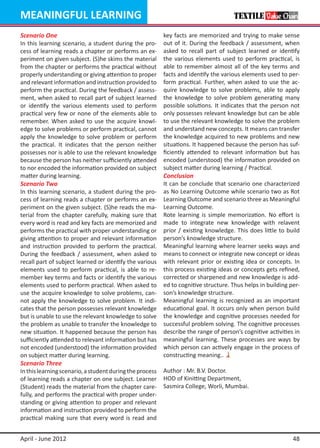MEANINGFUL LEARNING
Scenario One                                              key facts are memorized and trying to make sense
In this learning scenario, a student during the pro-      out of it. During the feedback / assessment, when
cess of learning reads a chapter or performs an ex-       asked to recall part of subject learned or identify
periment on given subject. (S)he skims the material       the various elements used to perform practical, is
from the chapter or performs the practical without        able to remember almost all of the key terms and
properly understanding or giving attention to proper      facts and identify the various elements used to per-
and relevant information and instruction provided to      form practical. Further, when asked to use the ac-
perform the practical. During the feedback / assess-      quire knowledge to solve problems, able to apply
ment, when asked to recall part of subject learned        the knowledge to solve problem generating many
or identify the various elements used to perform          possible solutions. It indicates that the person not
practical very few or none of the elements able to        only possesses relevant knowledge but can be able
remember. When asked to use the acquire knowl-            to use the relevant knowledge to solve the problem
edge to solve problems or perform practical, cannot       and understand new concepts. It means can transfer
apply the knowledge to solve problem or perform           the knowledge acquired to new problems and new
the practical. It indicates that the person neither       situations. It happened because the person has suf-
possesses nor is able to use the relevant knowledge       ficiently attended to relevant information but has
because the person has neither sufficiently attended      encoded (understood) the information provided on
to nor encoded the information provided on subject        subject matter during learning / Practical.
matter during learning.                                   Conclusion
Scenario Two                                              It can be conclude that scenario one characterized
In this learning scenario, a student during the pro-      as No Learning Outcome while scenario two as Rot
cess of learning reads a chapter or performs an ex-       Learning Outcome and scenario three as Meaningful
periment on the given subject. (S)he reads the ma-        Learning Outcome.
terial from the chapter carefully, making sure that       Rote learning is simple memorization. No effort is
every word is read and key facts are memorized and        made to integrate new knowledge with relavent
performs the practical with proper understanding or       prior / existing knowledge. This does little to build
giving attention to proper and relevant information       person’s knowledge structure.
and instruction provided to perform the practical.        Meaningful learning where learner seeks ways and
During the feedback / assessment, when asked to           means to connect or integrate new concept or ideas
recall part of subject learned or identify the various    with relevant prior or existing idea or concepts. In
elements used to perform practical, is able to re-        this process existing ideas or concepts gets refined,
member key terms and facts or identify the various        corrected or sharpened and new knowledge is add-
elements used to perform practical. When asked to         ed to cognitive structure. Thus helps in building per-
use the acquire knowledge to solve problems, can-         son’s knowledge structure.
not apply the knowledge to solve problem. It indi-        Meaningful learning is recognized as an important
cates that the person possesses relevant knowledge        educational goal. It occurs only when person build
but is unable to use the relevant knowledge to solve      the knowledge and cognitive processes needed for
the problem as unable to transfer the knowledge to        successful problem solving. The cognitive processes
new situation. It happened because the person has         describe the range of person’s cognitive activities in
sufficiently attended to relevant information but has     meaningful learning. These processes are ways by
not encoded (understood) the information provided         which person can actively engage in the process of
on subject matter during learning.                        constructing meaning..
Scenario Three
In this learning scenario, a student during the process   Author : Mr. B.V. Doctor.
of learning reads a chapter on one subject. Learner       HOD of Kinitting Department,
(Student) reads the material from the chapter care-       Sasmira College, Worli, Mumbai.
fully, and performs the practical with proper under-
standing or giving attention to proper and relevant
information and instruction provided to perform the
practical making sure that every word is read and


April - June 2012                                                                                            48
 