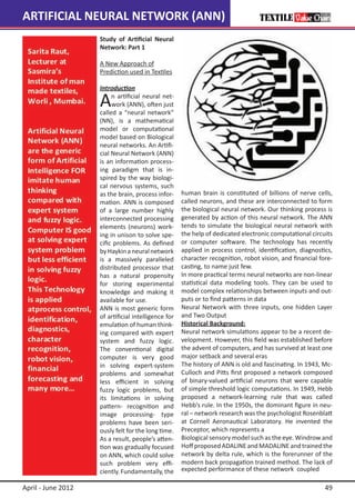 ARTIFICIAL NEURAL NETWORK (ANN)
                    Study of Artificial Neural
                    Network: Part 1

                    A New Approach of 		
                    Prediction used in Textiles

                    Introduction

                    A    n artificial neural net-
                         work (ANN), often just
                    called a “neural network”
                    (NN), is a mathematical
                    model or computational
                    model based on Biological
                    neural networks. An Artifi-
                    cial Neural Network (ANN)
                    is an information process-
                    ing paradigm that is in-
                    spired by the way biologi-
                    cal nervous systems, such
                    as the brain, process infor-     human brain is constituted of billions of nerve cells,
                    mation. ANN is composed          called neurons, and these are interconnected to form
                    of a large number highly         the biological neural network. Our thinking process is
                    interconnected processing        generated by action of this neural network. The ANN
                    elements (neurons) work-         tends to simulate the biological neural network with
                    ing in unison to solve spe-      the help of dedicated electronic computational circuits
                    cific problems. As defined       or computer software. The technology has recently
                    by Haykin a neural network       applied in process control, identification, diagnostics,
                    is a massively paralleled        character recognition, robot vision, and financial fore-
                    distributed processor that       casting, to name just few.
                    has a natural propensity         In more practical terms neural networks are non-linear
                    for storing experimental         statistical data modeling tools. They can be used to
                    knowledge and making it          model complex relationships between inputs and out-
                    available for use.               puts or to find patterns in data
                    ANN is most generic form         Neural Network with three inputs, one hidden Layer
                    of artificial intelligence for   and Two Output
                    emulation of human think-        Historical Background:
                    ing compared with expert         Neural network simulations appear to be a recent de-
                    system and fuzzy logic.          velopment. However, this field was established before
                    The conventional digital         the advent of computers, and has survived at least one
                    computer is very good            major setback and several eras
                    in solving expert-system         The history of ANN is old and fascinating. In 1943, Mc-
                    problems and somewhat            Culloch and Pitts first proposed a network composed
                    less efficient in solving        of binary-valued artificial neurons that were capable
                    fuzzy logic problems, but        of simple threshold logic computations. In 1949, Hebb
                    its limitations in solving       proposed a network-learning rule that was called
                    pattern- recognition and         Hebb’s rule. In the 1950s, the dominant figure in neu-
                    image processing- type           ral – network research was the psychologist Rosenblatt
                    problems have been seri-         at Cornell Aeronautical Laboratory. He invented the
                    ously felt for the long time.    Preceptor, which represents a
                    As a result, people’s atten-     Biological sensory model such as the eye. Windrow and
                    tion was gradually focused       Hoff proposed ADALINE and MADALINE and trained the
                    on ANN, which could solve        network by delta rule, which is the forerunner of the
                    such problem very effi-          modern back propagation trained method. The lack of
                    ciently. Fundamentally, the      expected performance of these network coupled

April - June 2012                                                                                         49
 