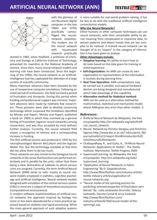 ARTIFICIAL NEURAL NETWORK (ANN)
                                    with the glamour of     is more suitable for real-world problem solving, it has
                                    van Neumann digital     far less to do with the traditional artificial intelligence
                                    computer in the late    connectionist models.
                                    1960s and 1970s         Why Use Neural Networks?
                                    practically camou-      Either humans or other computer techniques can use
                                    flaged the neural-      neural networks, with their remarkable ability to de-
                                    network evolution.      rive meaning from complicated or imprecise data, to
                                    The modern era of       extract patterns and detect trends that are too com-
                                    the neural network      plex to be noticed. A trained neural network can be
                                    with     rejuvenated    thought of as an “expert” in the category of informa-
                                    research practically    tion it has been given to analyze.
started in 1982, when Hopfield, a professor of chem-        Other Advantages Include:
istry and biology at California Institute of Technology,    •	 Adaptive learning: An ability to learn how to
presented his invention at the National Academy of          	 do tasks based on the data given for training or
Science. Since then, many neural-network models and         	 initial experience.
learning rule have been introduced. Since the begin-        • Self-Organization: An ANN can create its own
ning of the 1990s, the neural network as an artificial-     	 organization or representation of the information
intelligence tool has captivated the attention of a large   	 it receives during learning time.
section of scientific community.                            •	 Real Time Operation: ANN computations may
Many important advances have been boosted by the            	 be carried out in parallel, and special hardware
use of inexpensive computer emulations. Following an        	 devices are being designed and manufactured
initial period of enthusiasm, the field survived a period   	 which take advantage of this capability.
of frustration and disrepute. During this period when       •	 Alternative method for Statistical method:
funding and professional support was minimal, impor-        	 ANN can be used as a alternative method for
tant advances were made by relatively few research-         	 mathematical, statistical and mechanistic model 	
ers. These pioneers were able to develop convincing         	 where ANN gives less error than other models.
technology which surpassed the limitations identified
by Minsky and Papert. Minsky and Papert, published          References:
a book (in 1969) in which they summed up a general          •	   Artificial Neural Network by Wikipedia, the free 	
feeling of frustration (against neural networks) among      	    encyclopedia http://en.wikipedia.org/wiki/Artifi	
researchers, and was thus accepted by most without          	    cial_neural_network.
further analysis. Currently, the neural network field       •	   Neural Network by Christos Stergiou and Dimitrios 	
enjoys a resurgence of interest and a corresponding         	    Siganos http://www.doc.ic.ac.uk/~nd/surprise_96/	
increase in funding.                                        	    journal/vol4/cs11/report.html#Introduction%20	
The first artificial neuron was produced in 1943 by the     	    to%20neural%20networks
neurophysiologist Warren McCulloch and the logician         •	   Chattopadhyay, R., and Guha, A., “Artificial Neural 	
Walter Pits. But the technology available at that time      	    Networks: Applications to Textile”, The Textile
did not allow them to do too much.                          	    Institute, Manchester, Textile Progress 2004.
These networks are also similar to the biological neural    •	   Supervised Learning by Wikipedia, the free
networks in the sense that functions are performed col-     	    encyclopedia http://en.wikipedia.org/wiki/
lectively and in parallel by the units, rather than there   	    Supervised_learning.
being a clear delineation of subtasks to which various      •	   “Application of Neural Networks in Fabric
units are assigned. Currently, the term Artificial Neural   	    Engineering “By D. Gopalakrishnan.
Network (ANN) tends to refer mostly to neural net-          	    http://www.fibre2fashion.com/industry-article/
work models employed in statistics, cognitive psychol-      	    textile-industry-articles/application-of-
ogy and artificial intelligence. Neural network models      	    neural-networks.asp.
designed with emulation of the central nervous system       •	   “Neural model of the spinning process for
(CNS) in mind are a subject of theoretical neuroscience     	    predicting selected properties of flax/cotton yarn 	
(computational neuroscience).                               	    blends” By : Lidia Jackowska-Strumillo, Tadeusz 	
In modern software implementations of artificial neu-       	    Jackowski, Danuta Cyniak & Jerzy Czekalski
ral networks the approach inspired by biology has           	    http://www.fibre2fashion.com/
more or less been abandoned for a more practical ap-        	    industry-article/8/769/neural-model-of-the-
proach based on statistics and signal processing. While     	    spinning1.asp
the more general approach of such adaptive systems

April - June 2012                                                                                                   50
 