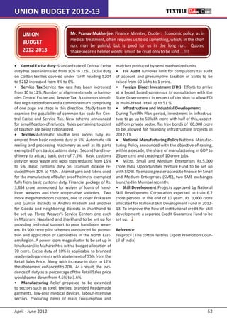 UNION BUDGET 2012-13

    UNION                       Mr. Pranav Mukherjee, Finance Minister, Quote : Economic policy, as in
  UNION                         medical treatment, often requires us to do something, which, in the short
    BUDGET                      run, may be painful, but is good for us in the long run. Quoted
    2012-2013                   Shakespeare’s helmet words: i must be cruel only to be kind…..!!!

•	 Central Excise duty: Standard rate of Central Excise    matches produced by semi mechanized units.
duty has been increased from 10% to 12% . Excise duty      •	 Tax Audit Turnover limit for compulsory tax audit
on Cotton textiles covered under Tariff heading 5204       of account and presumptive taxation of SMEs to be
to 5212 increased from 4% to 6%.                           raised from 60 lakhs to 1 crore.
•	 Service Tax:Service tax rate has been increased         •	 Foreign Direct Investment (FDI) Efforts to arrive
from 10 to 12%. Number of alignment made to harmo-         at a broad based consensus in consultation with the
nies Central Excise and Service Tax. A common simpli-      State Governments in respect of decision to allow FDI
fied registration form and a common return comprising      in multi-brand retail up to 51 %
of one page are steps in this direction. Study team to     •	 Infrastructure and Industrial Development:
examine the possibility of common tax code for Cen-        During Twelfth Plan period, investment in infrastruc-
tral Excise and Service Tax. New scheme announced          ture to go up to 50 lakh crore with half of this, expect-
for simplification of refunds. Rules pertaining to point   ed from private sector. Tax free bonds of `60,000 crore
of taxation are being rationalized.                        to be allowed for financing infrastructure projects in
•	 Textiles:Automatic shuttle less looms fully ex-         2012-13.
empted from basic customs duty of 5%. Automatic silk       •	 National Manufacturing Policy National Manufac-
reeling and processing machinery as well as its parts      turing Policy announced with the objective of raising,
exempted from basic customs duty . Second hand ma-         within a decade, the share of manufacturing in GDP to
chinery to attract basic duty of 7.5%. Basic customs       25 per cent and creating of 10 crore jobs.
duty on wool waste and wool tops reduced from 15%          •	 Micro, Small and Medium Enterprises Rs.5,000
to 5% .Basic customs duty on Titanium dioxide re-          crore India Opportunities Venture Fund to be set up
duced from 10% to 7.5% . Aramid yarn and fabric used       with SIDBI. To enable greater access to finance by Small
for the manufacture of bullet proof helmets exempted       and Medium Enterprises (SME), two SME exchanges
fully from basic customs duty. Financial package of Rs.    launched in Mumbai recently.
3,884 crore announced for waiver of loans of hand-         •	 Skill Development Projects approved by National
loom weavers and their cooperative societies. Two          Skill Development Corporation expected to train 6.2
more mega handloom clusters, one to cover Prakasam         crore persons at the end of 10 years. Rs. 1,000 crore
and Guntur districts in Andhra Pradesh and another         allocated for National Skill Development Fund in 2012-
for Godda and neighboring districts in Jharkhand to        13. To improve the flow of institutional credit for skill
be set up. Three Weaver’s Service Centers one each         development, a separate Credit Guarantee Fund to be
in Mizoram, Nagaland and Jharkhand to be set up for        set up.
providing technical support to poor handloom weav-
ers. Rs.500 crore pilot schemes announced for promo-       Reference:
tion and application of Geotextiles in the North East-     Texprocil ( The cotton Textiles Export Promotion Coun-
ern Region. A power loom mega cluster to be set up in      cil of India)
Ichalkaranji in Maharashtra with a budget allocation of
70 crore. Excise duty of 10% is applicable to branded
readymade garments with abatement of 55% from the
Retail Sales Price. Along with increase in duty to 12%
the abatement enhanced to 70%. As a result, the inci-
dence of duty as a percentage of the Retail Sales price
would come down from 4.5% to 3.6%.
•	 Manufacturing Relief proposed to be extended
to sectors such as steel, textiles, branded Readymade
garments, low-cost medical devices, labour-intensive
sectors. Producing items of mass consumption and

April - June 2012                                                                                                52
 