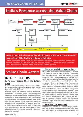 THE VALUE CHAIN IN TEXTILES

 India’s Presence across the Value Chain




  India is one of the few countries which have a presence across the entire
  value chain of the Textile and Apparel Industry.
  Textile, a versatile basic necessity turns into a luxury brand having a long value chain, where some
  are direct actors of the chain and others are non value chain actors, which are also equally impor-
  tant. We will discuss both here in brief, later issues a broader spectrum.

                                                             2.	 Petrochemicals for Polymer fibers
 Value Chain Actors                                          Petrochemical industry is relatively young - it did not
                                                             start to take off until the 1940s. However, its origins go
                                                             back to the 18th century when coal began to be mined

INPUT SUPPLIERS                                              and cheap energy became available. In the next cen-
                                                             tury it was from gas works and coal tar could become
1.	 Farmers (Natural fibers like Cotton,                     an important source of chemicals. In Britain and Ger-
                                                             many new industries sprang up making dyes, solvents
Jute)                                                        and rubbers. Polymer fibers are a subset of man-made
Farmers are backbone of Agriculture industry, and tex-
                                                             fibers, which are based on synthetic chemicals (often
tile base started by agriculture: Natural fibers derived
                                                             from petrochemical sources) rather than arising from
from plant, crops, trees etc.
                                                             natural materials by a purely physical process. These
Farmer’s rights are protected through federation,
                                                             fibers are made of phenol-formaldehyde (PF), polyvi-
Government Organization, unions. In order to pursue
                                                             nyl alcohol fiber (PVA) vinylon, polyvinyl chloride fiber
alternative income, some farmers have been incorpo-          (PVC) vinyon, polyolefins (PP and PE) olefin fiber, etc.
rated into fair trade markets and others have adopted        Easy-care clothing, carpets, curtains and furnishing
organic practices and become certified in order to sell      fabrics are made from man-made fibres derived from
their product at higher prices. Other natural resourc-       petrochemicals.
es may also be used as inputs for weaving and other
activities in the textile sub-sector, such as alternative    3. Industrial Cotton Ginning
fibers (sisal, bamboo, wild silk, natural dyes, etc.), but   Cotton Ginning factories and associations play impor-
additional research is needed to provide recommen-           tant role in textile and garment industry. While they
dations for improved                                         note that they are at capacity in terms of meeting ex-

April - June 2012                                                                                                    6
 