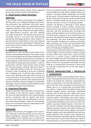 THE VALUE CHAIN IN TEXTILES
port demand, they express serious concern regarding         looms are produced locally, and located outdoors to
losses when selling at world commodity prices.              accommodate the length of the traditional warp. Pro-
4.	 Small-Scale Cotton Ginning/                             duction is therefore weather-dependent and limited
                                                            by the season. Informal weavers traditionally provide
Spinning                                                    for the needs of special events and do not extend their
A very limited number of processors are engaged in          efforts to markets outside and do not see a need to
spinning cotton on a traditional cottage-industry basis.    educate customers or invest in marketing activities.
Few businesses have performed small-scale experi-           However this demand is declining as more options
ments in sourcing handspun yarn, developed vertically       become available in modern markets. Several weav-
integrated operations that include the processing of        ing enterprises and associations have formalized their
cotton, through to the finished value-added product         processes, and their workshop sites to provide more
with labor-intensive processes and with relatively          regular working conditions and consistent quality con-
low capital investments. This activity found venue for      trol. Most looms continue to be an evolved version of
increasing income in rural areas and implementing           pit-looms, although floor looms have been adopted by
appropriate technology practices. Many weavers ex-          few workshops, and some workshops have incorpo-
pressed interest in being able to source raw materials      rated fly-shuttle handlooms to increase productivity.
directly from processors, particularly if it allowed them   Many workshops also convert the hand-woven fabric
more choices in terms of dyes or fiber content (organic     into home and fashion accessories, including an abun-
and/ or fair trade, etc.).                                  dance of handbags and tabletop items.
5. 	Industrial Spinning                                     Several weavers expressed interest in developing hori-
Manufacturers of yarn sell their products both to dis-      zontal linkages to increase capacity in order to respond
tributors and weaving workshops in cases where a long-      to larger orders and to buy inputs in bulk to reduce
term purchasing agreement has been established. Due         costs, but it is unclear if there is sufficient demand
to the ever-increasing pricing pressures imposed on         for such arrangements and if workshops can maintain
imported goods, Government has invested in a range          consistent quality standards. Weaving studios sell their
of diversified income-generating activities in order to     fabric to others for incorporation into leather trimmed
support their cash flow. These include: screen-printing     products or finished home accessories or finish prod-
(on imported apparel), weaving mops from waste fi-          uct collections themselves for on-site retail shops or
bers, importing synthetic thread, etc. They have also       retail buyers.
invested in direct marketing to end-users, employing        TEXTILE MANUFACTURE / PRODUCER
their marketing team to promote their products di-
rectly to the weaving community. While serving as a         / 	 CONVERTER
survival technique, these activities are not necessarily    Manufacturer include various Leading Actors and ac-
in the best long-term interest of the company because       tivities, including: formal and informal micro, small and
they do not build on inherent strengths or comparative      medium-size enterprises, Corporate, independent de-
advantage, and are not able to achieve efficiencies due     signers, cooperatives, and nonprofit associations. This
to insufficient domestic market demand.                     part of the value chain encompasses the processes of
                                                            adding value to, or transforming unconverted fabric
6.	 Importers/Vendors                                       (e.g. dyed or woven cloth) finished/converted textile
Importers and local retailers provide an essential sup-     products (apparel, fashion accessories, upholstered
ply of goods to the sub-sector which includes dyes          furniture, etc.) to final end-users. While some actors
(for yarn and imported fabrics), fabric (basin/jacquard     hold distinct positions along the value chain (such as
weaves, commercial cloth for apparel, wax prints,           informal weavers, small dyeing units used as subcon-
etc.), yarn and thread, tools and equipment, and no-        tractors), many operations often driven by design have
tions (manufactured zippers, clasps, etc. for finishing).   incorporated embedded services into their internal op-
There are no protective measures supporting the price       erations, covering multiple functions in the chain ‘un-
of finished goods from local firms.                         der one roof’. Examples include fashion designers who
                                                            integrate weaving, printing, and pattern-making into
WEAVERS                                                     their workshop for prêt-a-porter apparel, and interior
Majority of the weavers are engaged in their work ei-       designer-weavers who have established vertically-inte-
ther informally or with the backing of many more ad-        grated production that includes custom dyeing yarn,
ditional participants. Weaving activities may not be        furniture framing for upholstered goods, all the way to
acknowledged by the statistics due to seasonal em-          direct retail sales, as part of their businesses. Many of
ployment, migration, and informal employment. Many          these businesses are owned and operated by women

April - June 2012                                                                                                  7
 