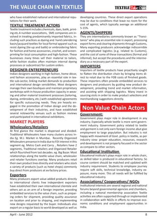 THE VALUE CHAIN IN TEXTILES
who have established national and international repu-       developing countries. These direct export operations
tations for their work.                                     may be due to conditions that leave no room for the
TEXTILE TREATMENT ACTORS                                    cost of agents, which typically average an additional
Textile treatment includes chemicals, dyes, batik, print-   5-15%.
ing etc.A number associations, SME companies are in-        AGENTS/SHIPPERS
volved in treating predominantly imported fabrics, in-      They are intermediaries commonly known as “Transi-
cluding such practices as dyeing and hand calendering       taires” who play an essential role in export, processing
basin/jacquard textiles for local formal apparel such as    export forms and clearing shipments through Customs,
resist dyeing (tie-up and batik) or embroidering fabric     Many exporting producers acknowledge indiscernible
for fashion and home accessories, crochet, and screen-      and complicated logistics (e.g. related to Customs),
printing for local consumption and high-fashion. These      and the cost of some of these transactions (formal and
businesses many times sell their material to tailors,       informal), but accept the procedures and the interme-
while fashion studios often maintain internal dyeing        diary as a necessary part of the export.
processes or subcontract for custom orders.                 IMPORTERS
DESIGNER-ENTREPRENEURS                                      Importers of textile products have proactively sought
Indian designers working in high fashion, home décor,       to flatten the distribution chain by bringing items di-
and fashion accessories, play an essential role in tex-     rect to retail due to the FOB costs of finished goods.
tile sub-sector, linking market demands to production       These importers often provide embedded services to
and international design sensibilities. Most designers      designers and producers by guiding new product de-
manage their own boutiques and maintain proprietary         velopment, providing trend and market information,
workshops with in-house production capacity in weav-        and assisting with shipping logistics. Many invest in
ing and other material treatment processes (tailoring,      sourcing visits in order to make product selections and
dyeing, embroidery, etc.) with established agreements       merchandising suggestions directly.
for specific outsourcing needs. They are heavily en-
gaged in the promotion of Indian design and the de-
velopment of their industries, and have established          Non Value Chain Actors
several noteworthy venues such as fashion reviews           Government:
and participated in international exhibitions.              Government plays major role in development in any
MARKET PLAYERS                                              industry. Especially whole textile is more semi govern-
                                                            ment industry. Government policy related to textile
Wholesalers/Retailers                                       and garment is not only earn foreign income abut give
At first glance the market is dispersed and divided.
                                                            employment to large population. But industry is not
Traditional Wholesalers have many clusters across In-
                                                            happy with movement of Govt. policy in textile, as per
dia Eg. M.J. Market in Mumbai. Recently Organized
                                                            industry view: proper education, resources, research
Wholesalers presence in India due to FDI interest in this
                                                            and development is not properly focused in the sector
segment eg. Metro Cash and Carry. , Retailers have 2
                                                            as compare to other sectors.
segments, Traditional retailers and Organized Retailer
which flourished from last decades. eg. Big Bazar. Most     Educational Institution
relationships along the textile value chain, wholesaler     Educational institute’s plays major role in whole chain,
and retailer functions overlap. Many producers retail       as skilled labor is produced in educational factory. So
their own product lines directly and retailers who stock    course content should be matched and updated with
a variety of products (such as hotel shops) commonly        industry requirement. Students to employee journey
buy direct from producers at ex-factory prices.             require soft skills, technical knowledge, industry ex-
                                                            posure, many more. This all needs will be fulfilled by
Exporters                                                   educational industry.
Many producers export value-added products directly
to international clients Few independent exporters          Associations/ Cooperatives/ NGOs
have established their own international clientele and      Institutional interests are several regional and national
others act as an arm of a foreign importer, providing       forums beyond governmental agencies and chambers,
embedded services to the value chain, such as prepar-       including a national membership association Textile
ing orders for shipment, providing quality assurance        activities are often supported through or implemented
on location and prior to shipping, and implementing         in collaboration with NGOs in efforts to improve eco-
new designs requested by the buyer. Individuals also        nomic conditions and employment opportunities in
export on a regular basis to world developed as well as     India.

April - June 2012                                                                                                  8
 