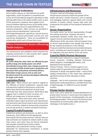 THE VALUE CHAIN IN TEXTILES
International Institutions                                     Infrastructure and Resources
Aid to textile industry, an international non-profit           Transport, internet technology, and other
organization, could not perform a comprehensive                infrastructural resources impact the growth of the
survey of all international programs operating in India        textile sub-sector. Limited resources, such as packing
with plausible links to the artisan textile sector as part     and packaging materials, apparel labels and a broad
of this assessment. However, there appears to be               selection of quality notions impose high costs and
several initiatives offering services to the textile sector,   compromise the quality of final products delivered to
but with a primary focus on apparel/fashion and                buyers.
industrial production. Other services are provided in          Sector Organization
human resource development, internet and                       The textile sector has formal representation through
technology development, agriculture, natural resource          the national association. However, the lack of
management, cultural preservation and the arts, and            coordination between textile value chain actors and
community development – there are possibilities for            support services severely compromises the
collaboration within each of these focus areas.                effectiveness of the sub-sector. Informal weavers have
                                                               no formal representation even though they make up
Macro Environment factors influencing                          for the majority of producers in the industry.
Textile Industry                                               Producers noted that minimal communication between
                                                               actors, including raw material suppliers, was the cause
The infrastructure and conditions which comprise the           for stagnation and even decline in the sub-sector.
enabling environment in India provide both support
and constraints to economic growth.                            Capacity/Skills/Human Resources
                                                               The textile sector represents a range of substantial
Energy                                                         human resources, including talented technicians,
All actors along the value chain are affected by poor          skilled designers, knowledgeable traders, and
quality energy and weekly power cuts which                     dedicated service providers.
dramatically increase their costs. Energy accounts for         Tertiary Training – There is limited support in our
the equivalent of 20% of total costs in production and         tertiary system to guarantee the supply of trained
decreases their productivity and timely delivery.              individuals in design and applied trades – many of the
Alternative energy sources such as solar and                   leading entrepreneurs in the sector have obtained a
bio-diesel need to be not been developed sufficiently          significant amount of their education in other
for larger scale needs.                                        countries.
Legislation/Policy                                             Language – Due to the innumerous Indian languages,
Labor laws – More concern was voiced in regards to             dealing with uneducated laborers, and little know-how
the difficulty of formal employment, required taxes            of legal language, it is difficult to access broader 		
and payments related to that process, and erratic              markets.
labour laws that forced enterprises to work more               Private Sector Services
informally than they would choose. World Bank data             Value chain actors noted the marked development of
suggests that in relation to other countries, it is            private sector services in recent years that support the
difficult, yet inexpensive, to license workers                 growth of their businesses, including graphic arts and
Export/Import – Most value chain actors seemed                 technology providers. These services are the key to the
ambivalent about export processes and requirements             development of commercially-viable solutions to
and seemed to have found a way to work around some             challenges in the textile sector.
of the constraints related to bureaucratic procedures
and corrupt practices in import and export processes.
Capital/Credit/Financing
Established medium-size businesses, as well as micro
enterprises, find it difficult to find appropriate
financing for their business ventures. Interest rates are
high and banks are resistant to extend credit to value
chain actors, even when they are formal companies
with decades of performance history. Many
stakeholders also noted that if money is easily
obtainable for infrastructure investments, it would
greatly enhance their capacity.

April - June 2012                                                                                                    9
 