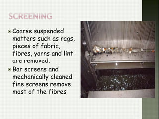  Coarse suspended
matters such as rags,
pieces of fabric,
fibres, yarns and lint
are removed.
 Bar screens and
mechanically cleaned
fine screens remove
most of the fibres
 