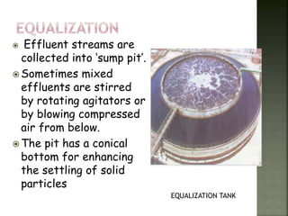  Effluent streams are
collected into ‘sump pit’.
 Sometimes mixed
effluents are stirred
by rotating agitators or
by blowing compressed
air from below.
 The pit has a conical
bottom for enhancing
the settling of solid
particles
EQUALIZATION TANK
 