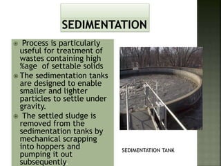  Process is particularly
useful for treatment of
wastes containing high
%age of settable solids
 The sedimentation tanks
are designed to enable
smaller and lighter
particles to settle under
gravity.
 The settled sludge is
removed from the
sedimentation tanks by
mechanical scrapping
into hoppers and
pumping it out
subsequently.
SEDIMENTATION TANK
 