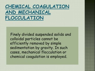Finely divided suspended solids and
colloidal particles cannot be
efficiently removed by simple
sedimentation by gravity. In such
cases, mechanical flocculation or
chemical coagulation is employed.
 