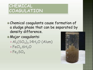  Chemical coagulants cause formation of
a sludge phase that can be separated by
density difference.
 Major coagulants:
 Al2(SO4)3.14H2O (Alum)
 FeCl3.6H2O
 Fe2SO4
 