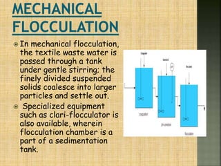  In mechanical flocculation,
the textile waste water is
passed through a tank
under gentle stirring; the
finely divided suspended
solids coalesce into larger
particles and settle out.
 Specialized equipment
such as clari-flocculator is
also available, wherein
flocculation chamber is a
part of a sedimentation
tank.
 