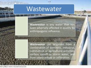 Wastewater is any water that has
been adversely affected in quality by
anthropogenic influence.
Wastewater can originate from a
combination of domestic, industrial,
commercial or agricultural activities,
surface runoff or storm water, and
from sewer inflow or infiltration.
Wastewater
 