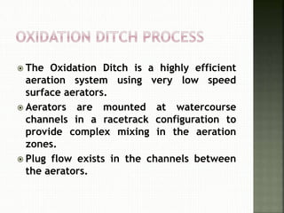  The Oxidation Ditch is a highly efficient
aeration system using very low speed
surface aerators.
 Aerators are mounted at watercourse
channels in a racetrack configuration to
provide complex mixing in the aeration
zones.
 Plug flow exists in the channels between
the aerators.
 