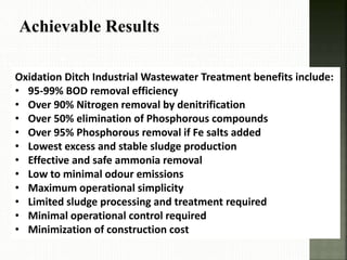 Achievable Results
Oxidation Ditch Industrial Wastewater Treatment benefits include:
• 95-99% BOD removal efficiency
• Over 90% Nitrogen removal by denitrification
• Over 50% elimination of Phosphorous compounds
• Over 95% Phosphorous removal if Fe salts added
• Lowest excess and stable sludge production
• Effective and safe ammonia removal
• Low to minimal odour emissions
• Maximum operational simplicity
• Limited sludge processing and treatment required
• Minimal operational control required
• Minimization of construction cost
 