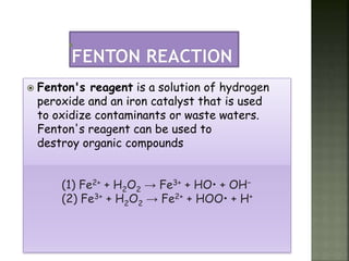  Fenton's reagent is a solution of hydrogen
peroxide and an iron catalyst that is used
to oxidize contaminants or waste waters.
Fenton's reagent can be used to
destroy organic compounds
(1) Fe2+ + H2O2 → Fe3+ + HO• + OH−
(2) Fe3+ + H2O2 → Fe2+ + HOO• + H+
 