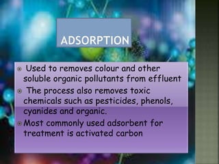  Used to removes colour and other
soluble organic pollutants from effluent
 The process also removes toxic
chemicals such as pesticides, phenols,
cyanides and organic.
 Most commonly used adsorbent for
treatment is activated carbon
 