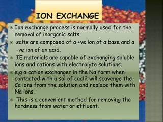  Ion exchange process is normally used for the
removal of inorganic salts
 salts are composed of a +ve ion of a base and a
-ve ion of an acid.
 IE materials are capable of exchanging soluble
ions and cations with electrolyte solutions.
 e,g a cation exchanger in the Na form when
contacted with a sol of cacl2 will scavenge the
Ca ions from the solution and replace them with
Na ions.
 This is a convenient method for removing the
hardness from water or effluent.
 