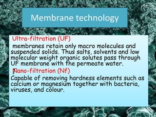 Membrane technology
Ultra-filtration (UF)
membranes retain only macro molecules and
suspended solids. Thus salts, solvents and low
molecular weight organic solutes pass through
UF membrane with the permeate water.
ƒNano-filtration (Nf)
Capable of removing hardness elements such as
calcium or magnesium together with bacteria,
viruses, and colour.
 