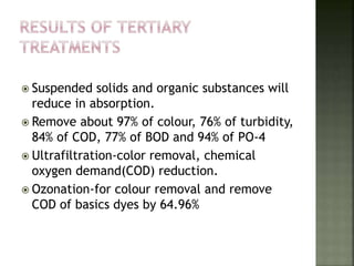  Suspended solids and organic substances will
reduce in absorption.
 Remove about 97% of colour, 76% of turbidity,
84% of COD, 77% of BOD and 94% of PO-4
 Ultrafiltration-color removal, chemical
oxygen demand(COD) reduction.
 Ozonation-for colour removal and remove
COD of basics dyes by 64.96%
 
