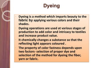 Dyeing
 Dyeing is a method which imparts beauty to the
fabric by applying various colors and their
shades.
 Dyeing operations are used at various stages of
production to add color and intricacy to textiles
and increase product value.
 It chemically changes a substance so that the
reflecting light appears coloured .
 The property of color fastness depends upon
two factors- selection of proper dye and
selection of the method for dyeing the fiber,
yarn or fabric.
 