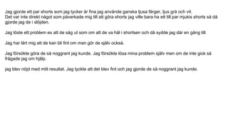 Jag gjorde ett par shorts som jag tycker är fina jag använde ganska ljusa färger, ljus grå och vit.
Det var inte direkt något som påverkade mig till att göra shorts jag ville bara ha ett till par mjukis shorts så då
gjorde jag de i slöjden.
Jag löste ett problem ex att de såg ut som om att de va hål i shortsen och då sydde jag där en gång till.
Jag har lärt mig att de kan bli fint om man gör de själv också.
Jag försökte göra de så noggrant jag kunde. Jag försökte lösa mina problem själv men om de inte gick så
frågade jag om hjälp.
jag blev nöjd med mitt resultat. Jag tyckte att det blev fint och jag gjorde de så noggrant jag kunde.
 