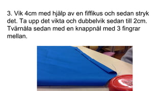 3. Vik 4cm med hjälp av en fiffikus och sedan stryk
det. Ta upp det vikta och dubbelvik sedan till 2cm.
Tvärnåla sedan med en knappnål med 3 fingrar
mellan.
 