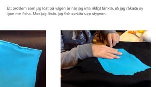 Ett problem som jag löst på vägen är när jag inte riktigt tänkte, så jag råkade sy
igen min ficka. Men jag löste, jag fick sprätta upp stygnen.
 