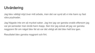 Utvärdering
Jag blev väldigt nöjd över mitt arbete, men det var synd att vi inte hann sy fast
våra prydnader.
Jag frågade inte om så mycket saker. Jag tror jag var ganska snabb eftersom jag
var på semester men ändå hann ikapp. Sen tror jag också att jag var ganska
noggrann för om något blev fel så var det viktigt att det blev helt bra igen.
Resultatet blev ganska noggrant och fint.
 