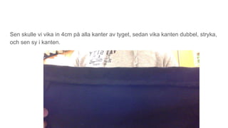 Sen skulle vi vika in 4cm på alla kanter av tyget, sedan vika kanten dubbel, stryka,
och sen sy i kanten.
 