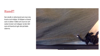 Band!!
Sen skulle vi sätta band som man ska
knyta runt midjan. Vi klipper ut band
som vi sätter i hålet och snurrar och
sedan knyter och släpper så den blir
som ett band och gör det på båda
sidorna.
 