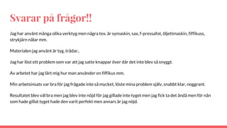 Svarar på frågor!!
Jag har använt många olika verktyg men några tex. är symaskin, sax, f-pressafot, öljettmaskin, fiffikuss,
strykjärn nålar mm.
Materialen jag använt är tyg, trådar,.
Jag har löst ett problem som var att jag satte knappar över där det inte blev så snyggt.
Av arbetet har jag lärt mig hur man använder en fiffikus mm.
Min arbetsinsats var bra för jag frågade inte så mycket, löste mina problem själv, snabbt klar, noggrant.
Resultatet blev väl bra men jag blev inte nöjd för jag gillade inte tyget men jag fick ta det ändå men för nån
som hade gillat tyget hade den varit perfekt men annars är jag nöjd.
 