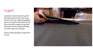 Tyget!!
Jag började med att välja ett tyg. Men
det tyget jag ville ha fanns inte så jag
fick bara ta ett tyg. Tyget jag tog gillade
jag inte men jag fick ändå ta det, för det
fanns inga andra snygga och jag skulle
ändå bara ta nåt för att göra förklädet
och sedan inget mer med tyget.
Sedan så skulle jag klippa ut tyget efter
en mall.
 