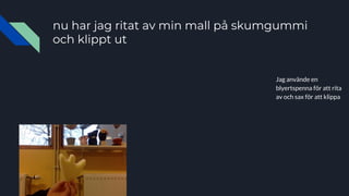 nu har jag ritat av min mall på skumgummi
och klippt ut
Jag använde en
blyertspenna för att rita
av och sax för att klippa
 