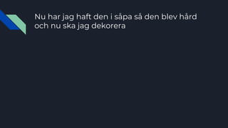 Nu har jag haft den i såpa så den blev hård
och nu ska jag dekorera
 