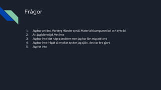 Frågor
1. Jag har använt. Verktyg Händer synål, Material skumgummi ull och sy tråd
2. Att jag blev nöjd. Vet inte
3. Jag har inte löst några problem men jag har lärt mig att tova
4. Jag har inte frågat så mycket tycker jag själv. det var bra gjort
5. Jag vet inte
 