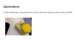blommform
Först virade jag in skumgummit i gul ull och sen stack jag den med en filtnål.
 