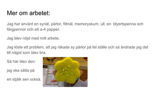 Mer om arbetet:
Jag har använt en synål, pärlor, filtnål, memoryskum, ull, en blyertspenna och
färgpennor och ett a-4 papper.
Jag blev nöjd med mitt arbete.
Jag löste ett problem, att jag råkade sy pärlor på fel ställe och så ändrade jag det
till något som blev bra.
Så här blev den:
jag ska sätta på
en stjälk sen också.
 