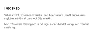 Redskap
Vi har använt redskapen symaskin, sax, blyertspenna, synål, suddgummi,
strykjärn, måttband, dator och öljettmaskin.
Man måste vara försiktig och ta det lugnt annars blir det slarvigt och man kan
skada sig.
 
