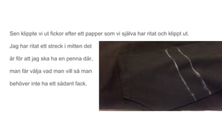Sen klippte vi ut fickor efter ett papper som vi själva har ritat och klippt ut.
Jag har ritat ett streck i mitten det
är för att jag ska ha en penna där,
man får välja vad man vill så man
behöver inte ha ett sådant fack.
 