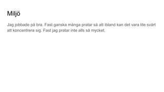 Miljö
Jag jobbade på bra. Fast ganska många pratar så att ibland kan det vara lite svårt
att koncentrera sig. Fast jag pratar inte alls så mycket.
 