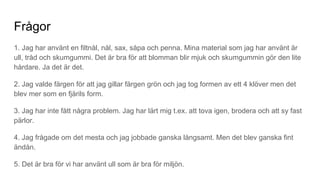 Frågor
1. Jag har använt en filtnål, nål, sax, såpa och penna. Mina material som jag har använt är
ull, tråd och skumgummi. Det är bra för att blomman blir mjuk och skumgummin gör den lite
hårdare. Ja det är det.
2. Jag valde färgen för att jag gillar färgen grön och jag tog formen av ett 4 klöver men det
blev mer som en fjärils form.
3. Jag har inte fått några problem. Jag har lärt mig t.ex. att tova igen, brodera och att sy fast
pärlor.
4. Jag frågade om det mesta och jag jobbade ganska långsamt. Men det blev ganska fint
ändån.
5. Det är bra för vi har använt ull som är bra för miljön.
 