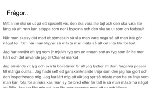Frågor..
Mitt linne ska se ut på ett speciellt vis, den ska vara lite tajt och den ska vara lite
lång så att man kan stoppa dom ner i byxorna och den ska se ut som en bodysuit.
När man ska sy det med ett symaskin så ska man vara noga så att man inte gör
något fel. Och när man klipper så måste man mäta så att det inte blir för kort.
Jag har använt ett tyg som är mjukis tyg och en annan sort av tyg som är lite mer
hårt och det använde jag till Chanel märket.
Jag använde vit tyg och svarta bokstäver för att jag tycker att dom färgerna passar
till många outfits. Jag hade sett ett ganska liknande tröja som den jag har gjort och
den insperirerade mig. Jag har lärt mig att när jag syr så måste man ha en linje som
man kan följa för annars kan man sy för bred eller för tätt in så man måste ha något
 