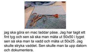jag ska göra en mac laddar påse. Jag har tagit ett
fint tyg och sen så ska man mäta ut 50x50 i tyget
sen så ska man ta vadd och mäta ut 50x25. Jag
skulle stryka vaddet. Sen skulle man ta upp datorn
och dokumentera.
 